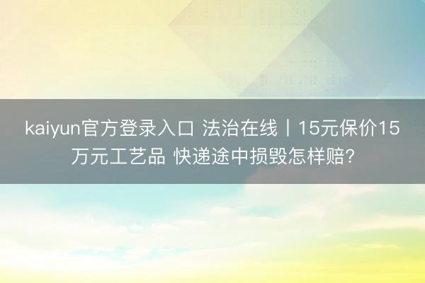 kaiyun官方登录入口 法治在线丨15元保价15万元工艺品 快递途中损毁怎样赔?