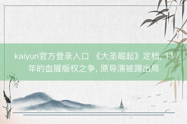 kaiyun官方登录入口 《大圣崛起》定档, 11年的血腥版权之争, 原导演被踢出局