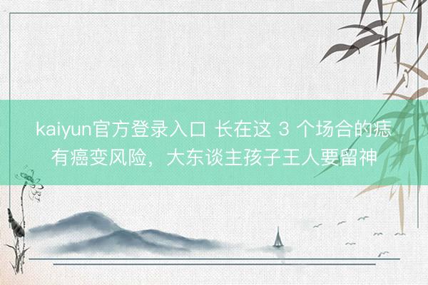 kaiyun官方登录入口 长在这 3 个场合的痣有癌变风险，大东谈主孩子王人要留神