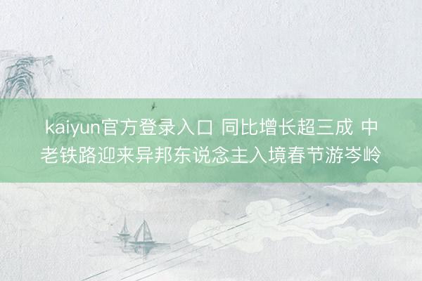 kaiyun官方登录入口 同比增长超三成 中老铁路迎来异邦东说念主入境春节游岑岭