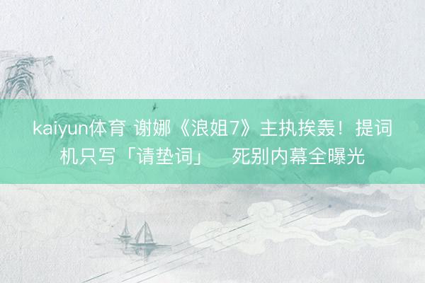 kaiyun体育 谢娜《浪姐7》主执挨轰！提词机只写「请垫词」　死别内幕全曝光