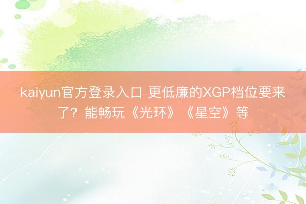 kaiyun官方登录入口 更低廉的XGP档位要来了？能畅玩《光环》《星空》等