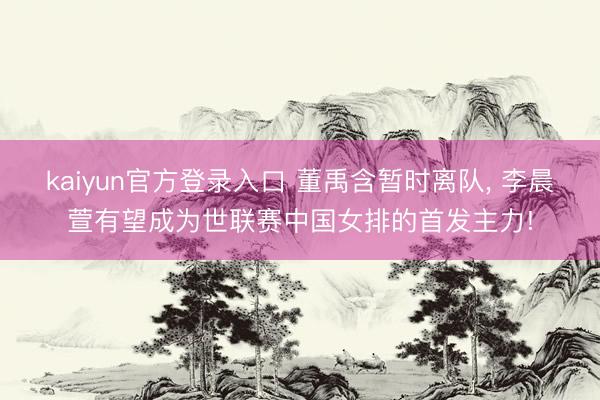 kaiyun官方登录入口 董禹含暂时离队, 李晨萱有望成为世联赛中国女排的首发主力!