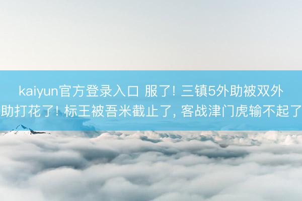 kaiyun官方登录入口 服了! 三镇5外助被双外助打花了! 标王被吾米截止了, 客战津门虎输不起了