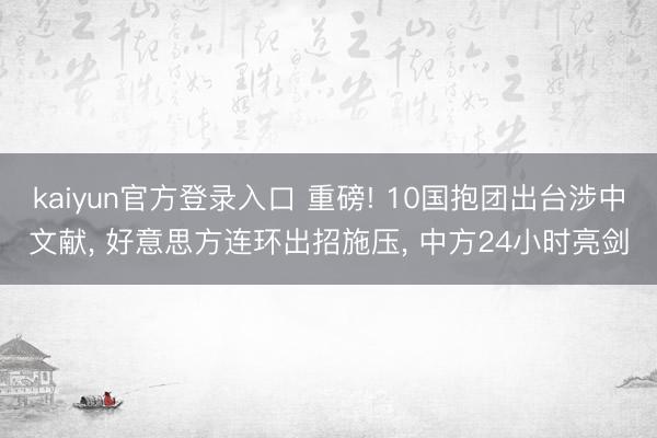 kaiyun官方登录入口 重磅! 10国抱团出台涉中文献, 好意思方连环出招施压, 中方24小时亮剑