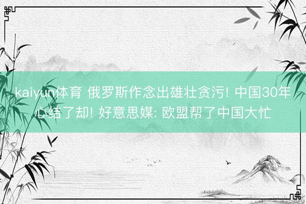 kaiyun体育 俄罗斯作念出雄壮贪污! 中国30年心结了却! 好意思媒: 欧盟帮了中国大忙