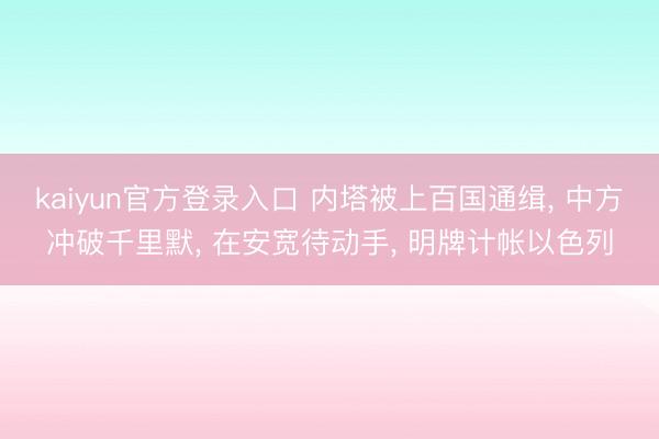kaiyun官方登录入口 内塔被上百国通缉, 中方冲破千里默, 在安宽待动手, 明牌计帐以色列