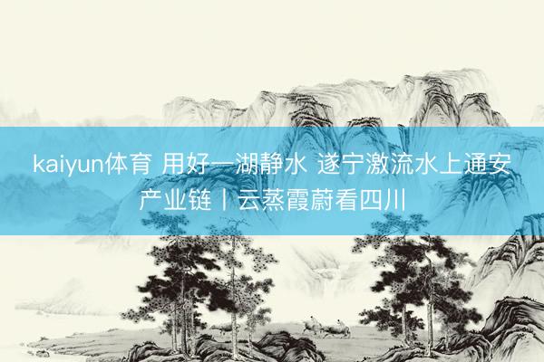 kaiyun体育 用好一湖静水 遂宁激流水上通安产业链丨云蒸霞蔚看四川
