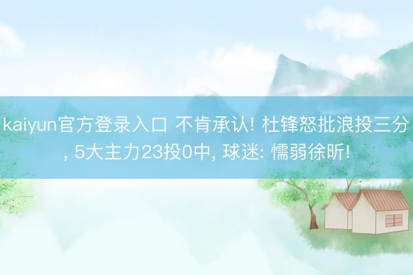 kaiyun官方登录入口 不肯承认! 杜锋怒批浪投三分, 5大主力23投0中, 球迷: 懦弱徐昕!