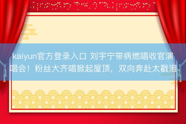 kaiyun官方登录入口 刘宇宁带病燃唱收官演唱会！粉丝大齐唱掀起屋顶，双向奔赴太戳泪