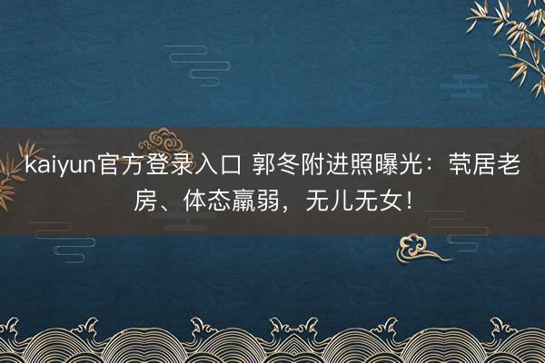kaiyun官方登录入口 郭冬附进照曝光：茕居老房、体态羸弱，无儿无女！
