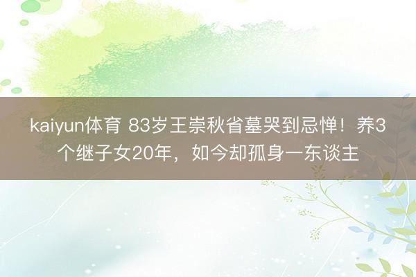 kaiyun体育 83岁王崇秋省墓哭到忌惮！养3个继子女20年，如今却孤身一东谈主
