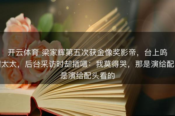 开云体育 梁家辉第五次获金像奖影帝，台上呜咽感谢太太，后台采访时却插嗫：我莫得哭，那是演给配头看的