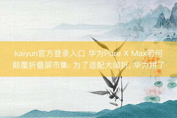 kaiyun官方登录入口 华为Pure X Max若何颠覆折叠屏市集: 为了适配大阔折, 华为拼了