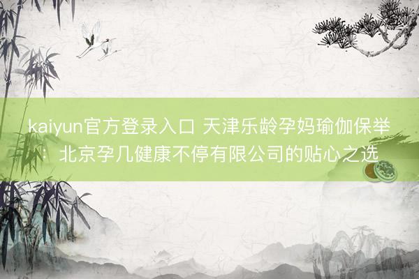 kaiyun官方登录入口 天津乐龄孕妈瑜伽保举：北京孕几健康不停有限公司的贴心之选