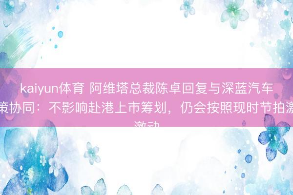 kaiyun体育 阿维塔总裁陈卓回复与深蓝汽车计策协同：不影响赴港上市筹划，仍会按照现时节拍激动